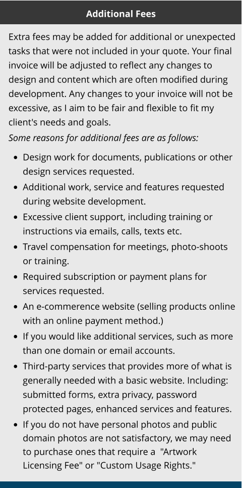 Additional Fees Extra fees may be added for additional or unexpected tasks that were not included in your quote. Your final invoice will be adjusted to reflect any changes to design and content which are often modified during development. Any changes to your invoice will not be excessive, as I aim to be fair and flexible to fit my client's needs and goals.  Some reasons for additional fees are as follows:   •	Design work for documents, publications or other design services requested. •	Additional work, service and features requested during website development. •	Excessive client support, including training or instructions via emails, calls, texts etc. •	Travel compensation for meetings, photo-shoots or training. •	Required subscription or payment plans for services requested. •	An e-commerence website (selling products online with an online payment method.) •	If you would like additional services, such as more than one domain or email accounts. •	Third-party services that provides more of what is generally needed with a basic website. Including: submitted forms, extra privacy, password protected pages, enhanced services and features. •	If you do not have personal photos and public domain photos are not satisfactory, we may need to purchase ones that require a  "Artwork Licensing Fee" or "Custom Usage Rights."