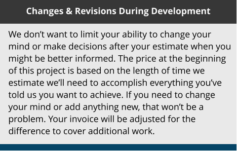 Changes & Revisions During Development We don’t want to limit your ability to change your mind or make decisions after your estimate when you might be better informed. The price at the beginning of this project is based on the length of time we estimate we’ll need to accomplish everything you’ve told us you want to achieve. If you need to change your mind or add anything new, that won’t be a problem. Your invoice will be adjusted for the difference to cover additional work.