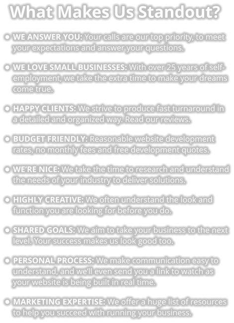 What Makes Us Standout? •	WE ANSWER YOU: Your calls are our top priority, to meet your expectations and answer your questions. •	WE LOVE SMALL BUSINESSES: With over 25 years of self-employment, we take the extra time to make your dreams come true.  •	HAPPY CLIENTS: We strive to produce fast turnaround in a detailed and organized way. Read our reviews. •	BUDGET FRIENDLY: Reasonable website development rates, no monthly fees and free development quotes. •	WE’RE NICE: We take the time to research and understand the needs of your industry to deliver solutions. •	HIGHLY CREATIVE: We often understand the look and function you are looking for before you do. •	SHARED GOALS: We aim to take your business to the next level. Your success makes us look good too. •	PERSONAL PROCESS: We make communication easy to understand, and we’ll even send you a link to watch as your website is being built in real time. •	MARKETING EXPERTISE: We offer a huge list of resources to help you succeed with running your business.